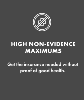 HIGH NON-EVIDENCE MAXIMUMS   Get the insurance needed without proof of good health. 